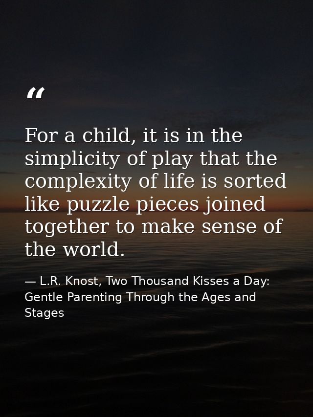 For a child, it is in the simplicity of play that the complexity of life is sorted like puzzle pieces joined together to — L.R. Knost, Two Thousand Kisses a Day: Gentle Parenting Through the Ages and Stages