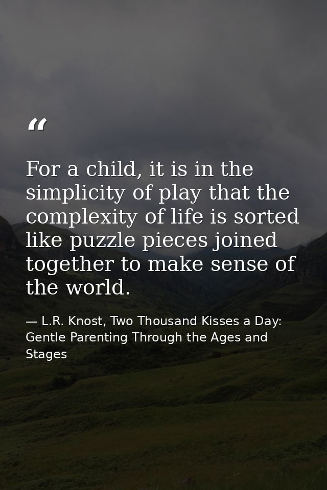 For a child, it is in the simplicity of play that the complexity of life is sorted like puzzle pieces joined together to — L.R. Knost, Two Thousand Kisses a Day: Gentle Parenting Through the Ages and Stages