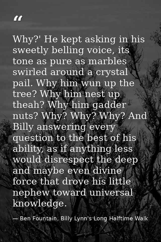 Why?' He kept asking in his sweetly belling voice, its tone as pure as marbles swirled around a crystal pail. Why him wu — Ben Fountain, Billy Lynn's Long Halftime Walk