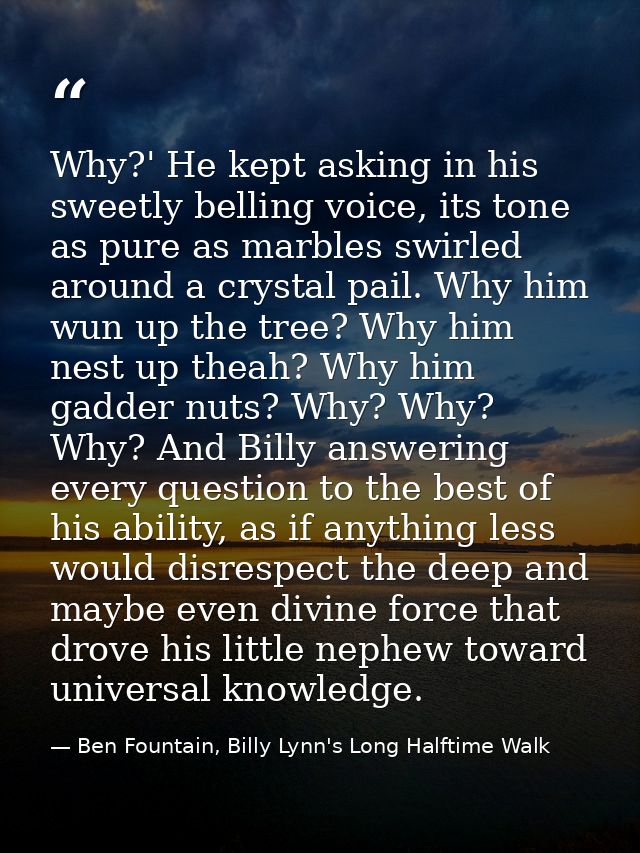 Why?' He kept asking in his sweetly belling voice, its tone as pure as marbles swirled around a crystal pail. Why him wu — Ben Fountain, Billy Lynn's Long Halftime Walk