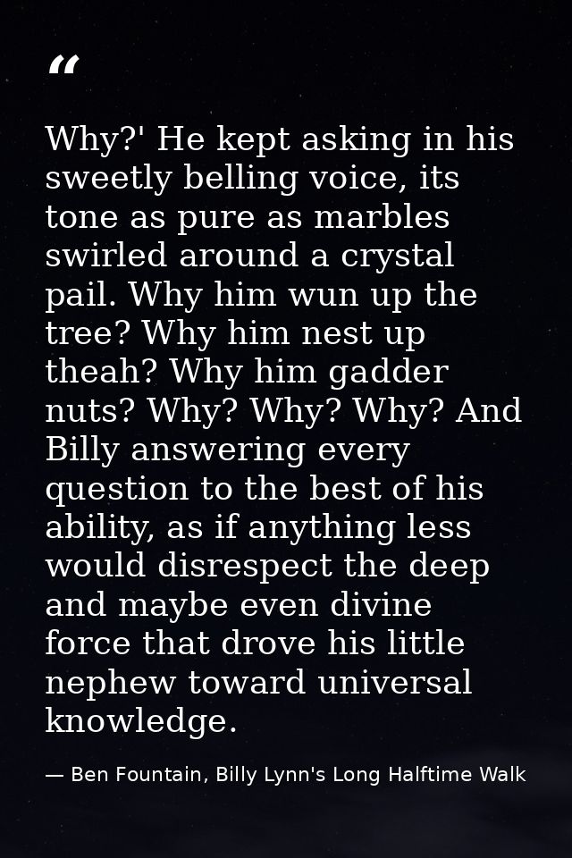 Why?' He kept asking in his sweetly belling voice, its tone as pure as marbles swirled around a crystal pail. Why him wu — Ben Fountain, Billy Lynn's Long Halftime Walk