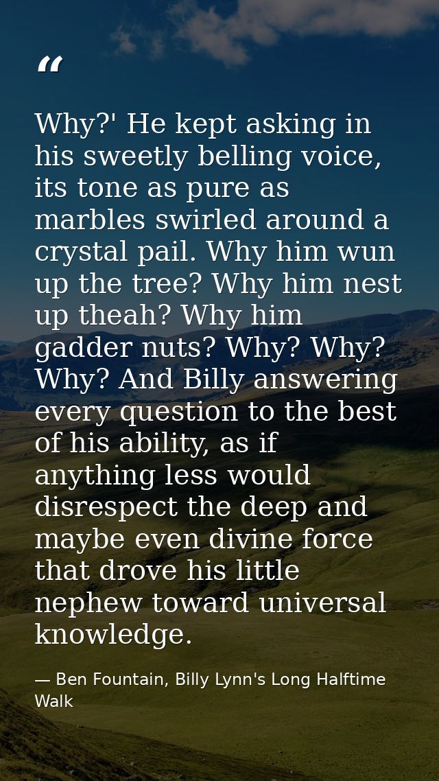Why?' He kept asking in his sweetly belling voice, its tone as pure as marbles swirled around a crystal pail. Why him wu — Ben Fountain, Billy Lynn's Long Halftime Walk