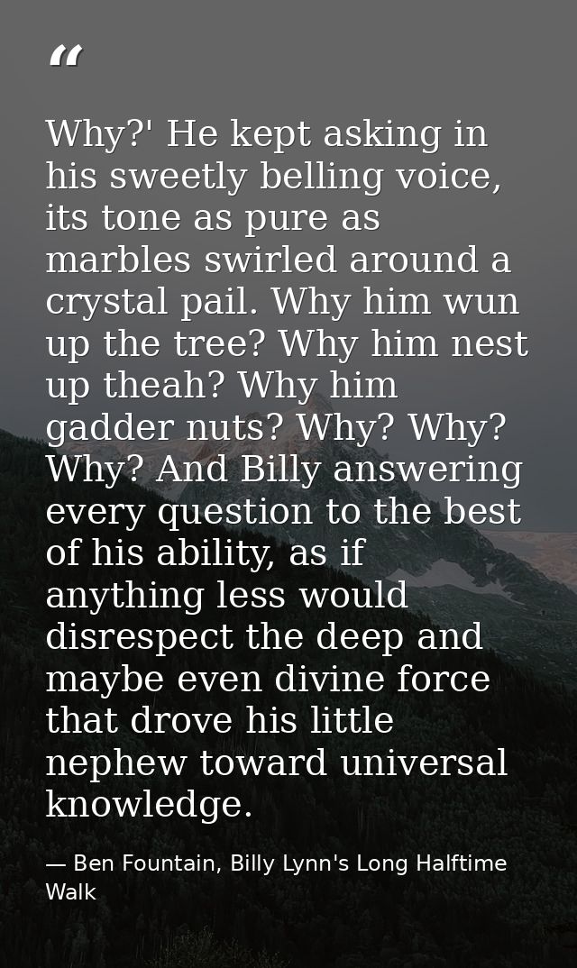 Why?' He kept asking in his sweetly belling voice, its tone as pure as marbles swirled around a crystal pail. Why him wu — Ben Fountain, Billy Lynn's Long Halftime Walk