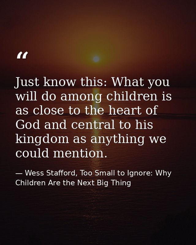 Just know this: What you will do among children is as close to the heart of God and central to his kingdom as anything w — Wess Stafford, Too Small to Ignore: Why Children Are the Next Big Thing
