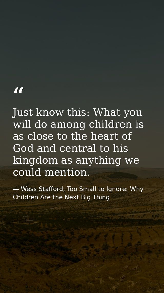 Just know this: What you will do among children is as close to the heart of God and central to his kingdom as anything w — Wess Stafford, Too Small to Ignore: Why Children Are the Next Big Thing