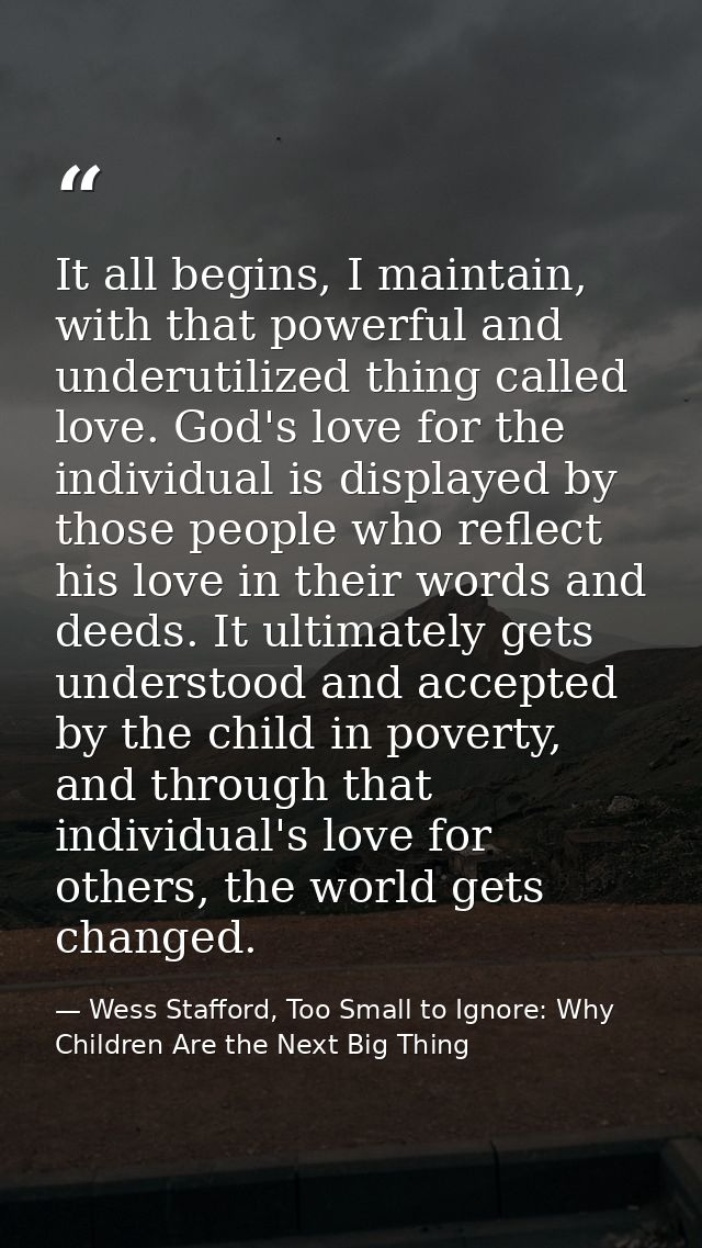It all begins, I maintain, with that powerful and underutilized thing called love. God's love for the individual is disp — Wess Stafford, Too Small to Ignore: Why Children Are the Next Big Thing