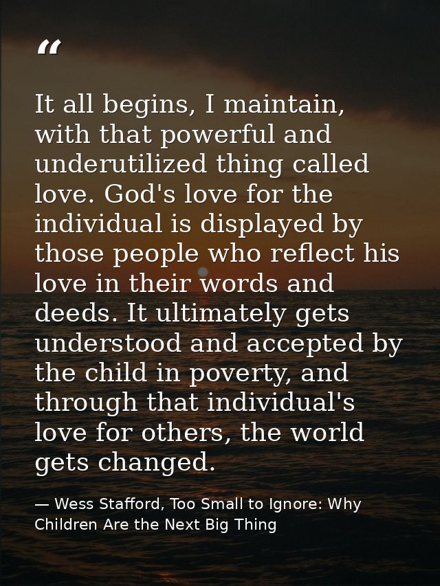 It all begins, I maintain, with that powerful and underutilized thing called love. God's love for the individual is disp — Wess Stafford, Too Small to Ignore: Why Children Are the Next Big Thing
