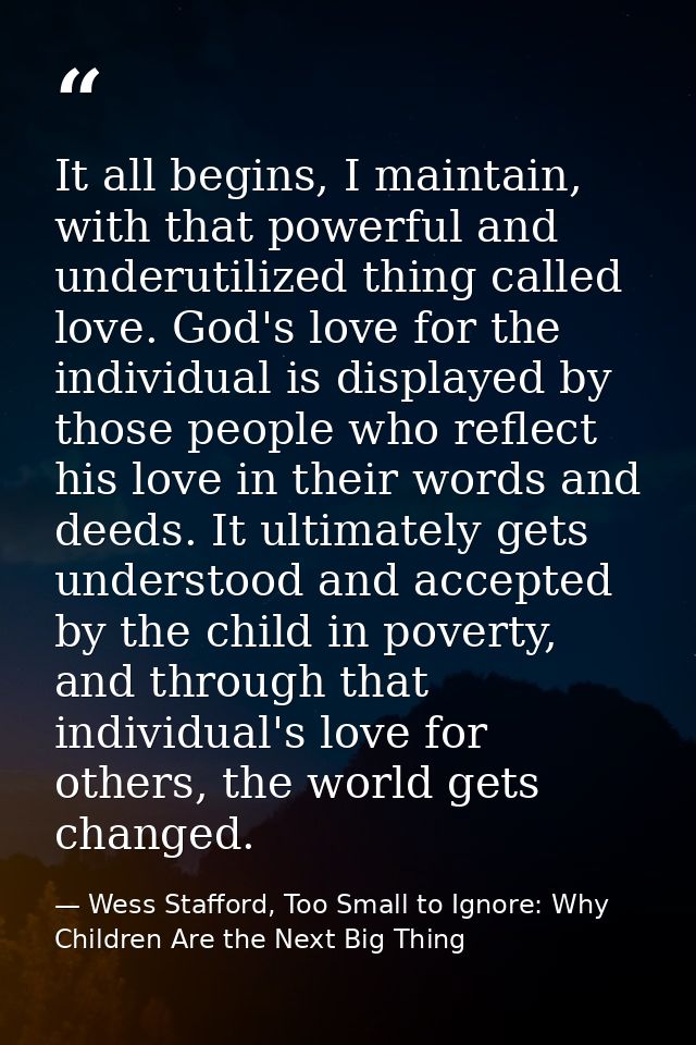 It all begins, I maintain, with that powerful and underutilized thing called love. God's love for the individual is disp — Wess Stafford, Too Small to Ignore: Why Children Are the Next Big Thing