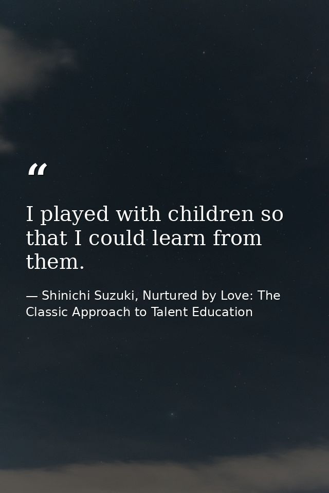 I played with children so that I could learn from them. — Shinichi Suzuki, Nurtured by Love: The Classic Approach to Talent Education