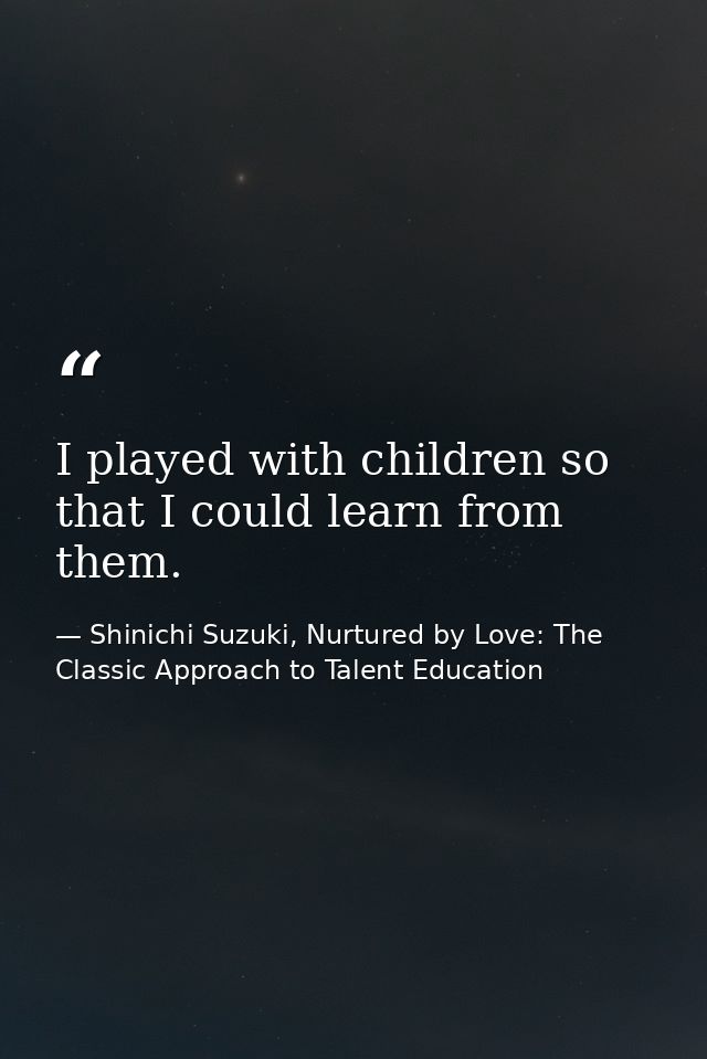 I played with children so that I could learn from them. — Shinichi Suzuki, Nurtured by Love: The Classic Approach to Talent Education