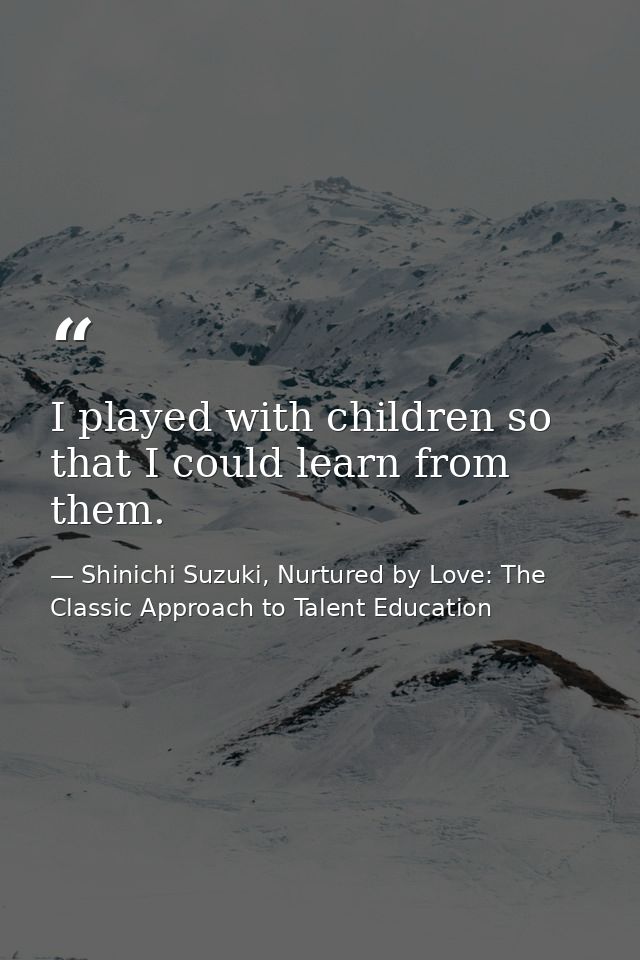 I played with children so that I could learn from them. — Shinichi Suzuki, Nurtured by Love: The Classic Approach to Talent Education