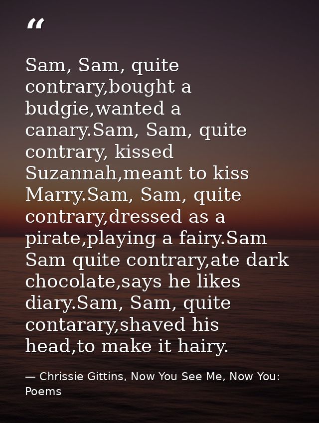 Sam, Sam, quite contrary,bought a budgie,wanted a canary.Sam, Sam, quite contrary, kissed Suzannah,meant to kiss Marry.S — Chrissie Gittins, Now You See Me, Now You:  Poems
