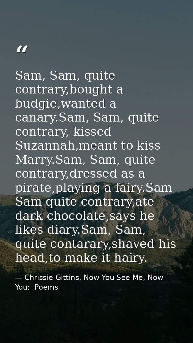 Sam, Sam, quite contrary,bought a budgie,wanted a canary.Sam, Sam, quite contrary, kissed Suzannah,meant to kiss Marry.S — Chrissie Gittins, Now You See Me, Now You:  Poems