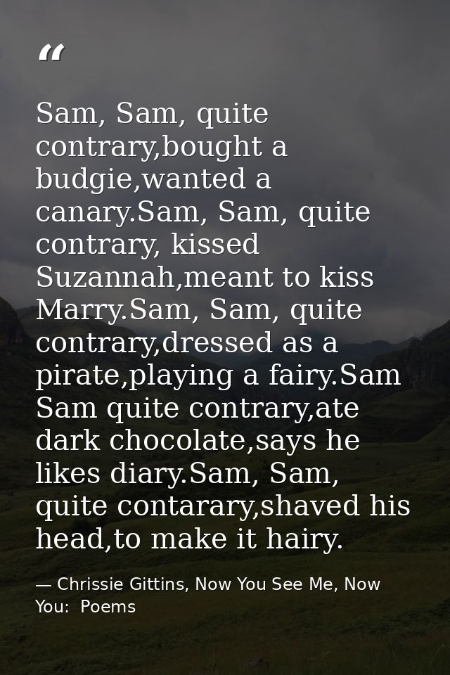 Sam, Sam, quite contrary,bought a budgie,wanted a canary.Sam, Sam, quite contrary, kissed Suzannah,meant to kiss Marry.S — Chrissie Gittins, Now You See Me, Now You:  Poems