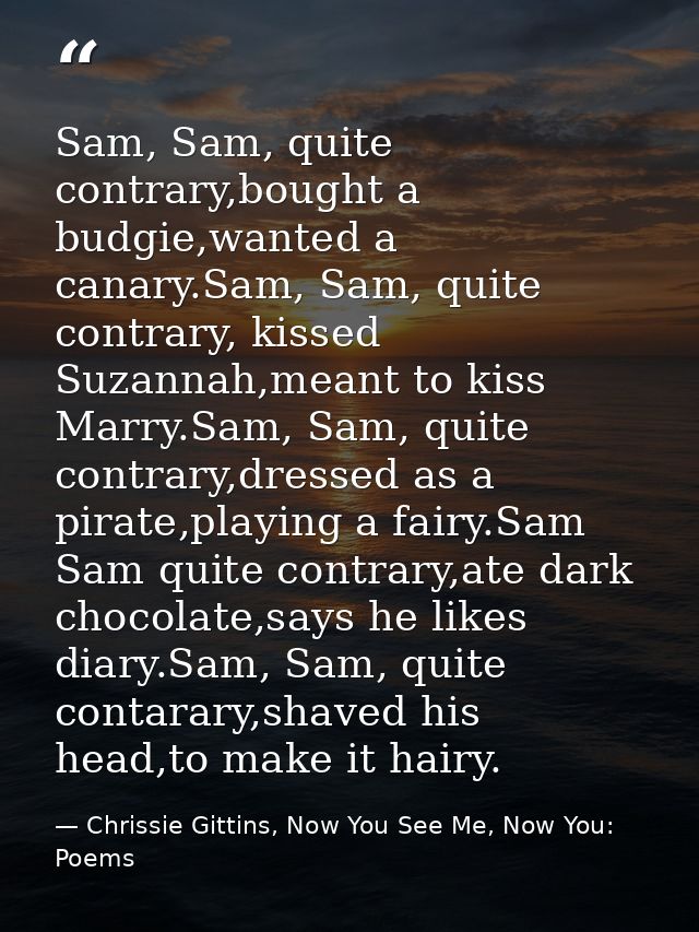 Sam, Sam, quite contrary,bought a budgie,wanted a canary.Sam, Sam, quite contrary, kissed Suzannah,meant to kiss Marry.S — Chrissie Gittins, Now You See Me, Now You:  Poems
