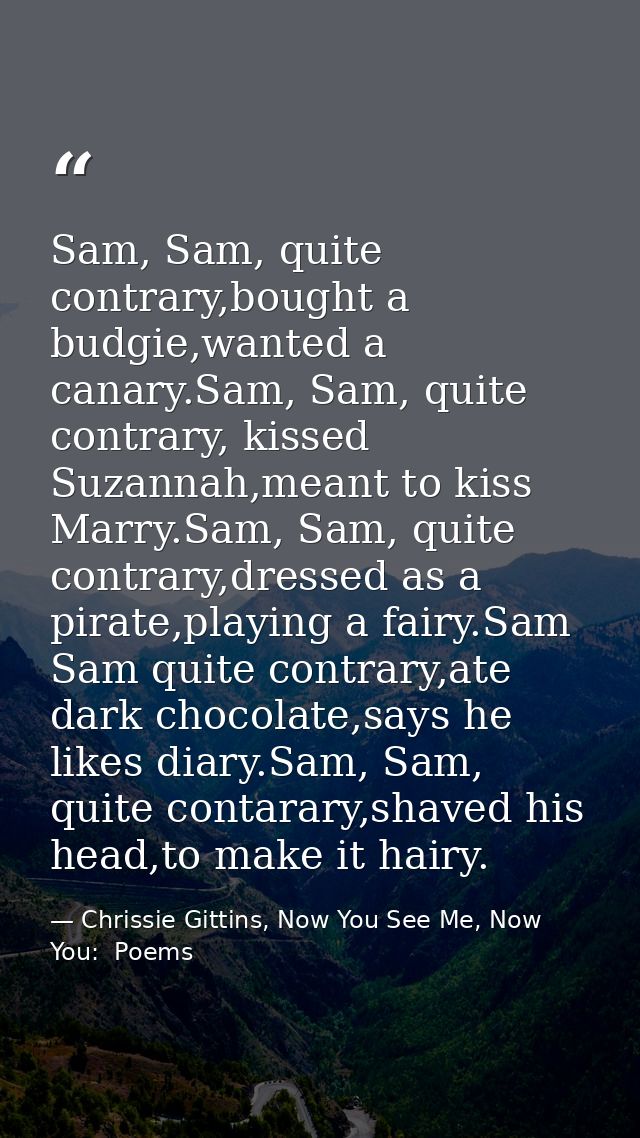 Sam, Sam, quite contrary,bought a budgie,wanted a canary.Sam, Sam, quite contrary, kissed Suzannah,meant to kiss Marry.S — Chrissie Gittins, Now You See Me, Now You:  Poems