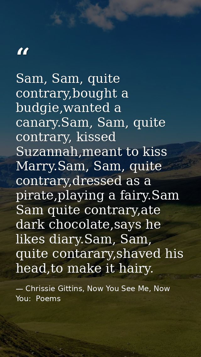 Sam, Sam, quite contrary,bought a budgie,wanted a canary.Sam, Sam, quite contrary, kissed Suzannah,meant to kiss Marry.S — Chrissie Gittins, Now You See Me, Now You:  Poems