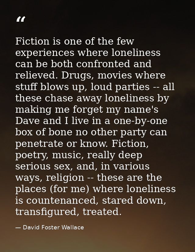 Fiction is one of the few experiences where loneliness can be both confronted and relieved. Drugs, movies where stuff bl — David Foster Wallace
