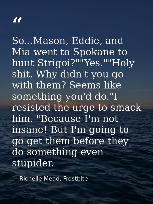 So...Mason, Eddie, and Mia went to Spokane to hunt Strigoi?""Yes.""Holy shit. Why didn't you go with them? Seems like so — Richelle Mead, Frostbite