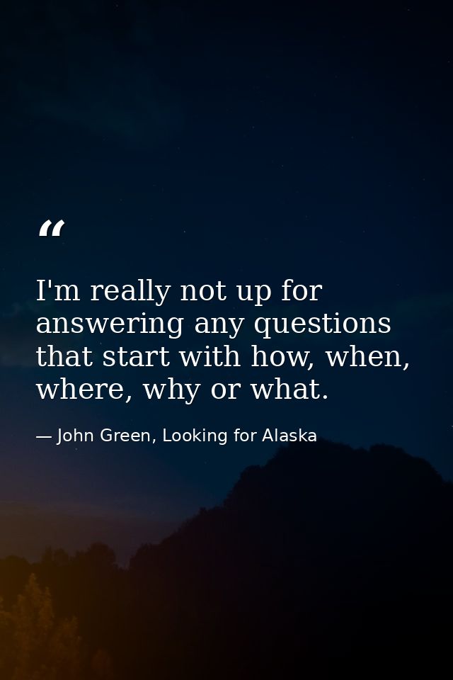 I'm really not up for answering any questions that start with how, when, where, why or what. — John Green, Looking for Alaska