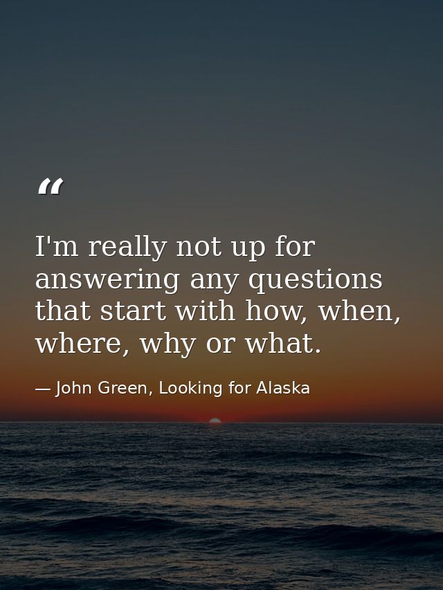 I'm really not up for answering any questions that start with how, when, where, why or what. — John Green, Looking for Alaska