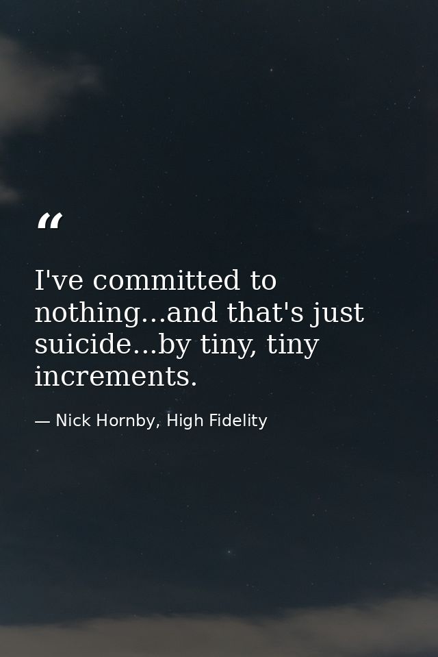 I've committed to nothing...and that's just suicide...by tiny, tiny increments. — Nick Hornby, High Fidelity