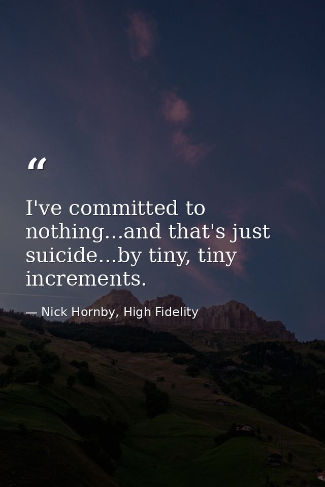 I've committed to nothing...and that's just suicide...by tiny, tiny increments. — Nick Hornby, High Fidelity