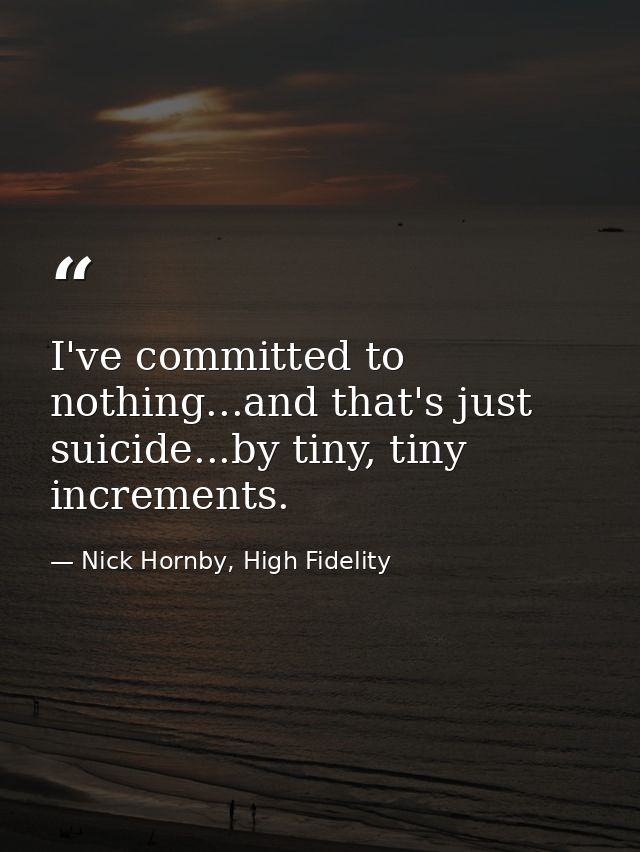 I've committed to nothing...and that's just suicide...by tiny, tiny increments. — Nick Hornby, High Fidelity