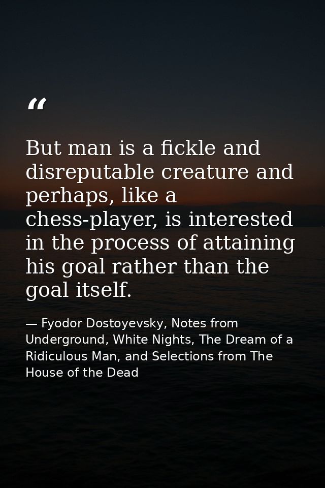 But man is a fickle and disreputable creature and perhaps, like a chess-player, is interested in the process of attainin — Fyodor Dostoyevsky, Notes from Underground, White Nights, The Dream of a Ridiculous Man, and Selections from The House of the Dead