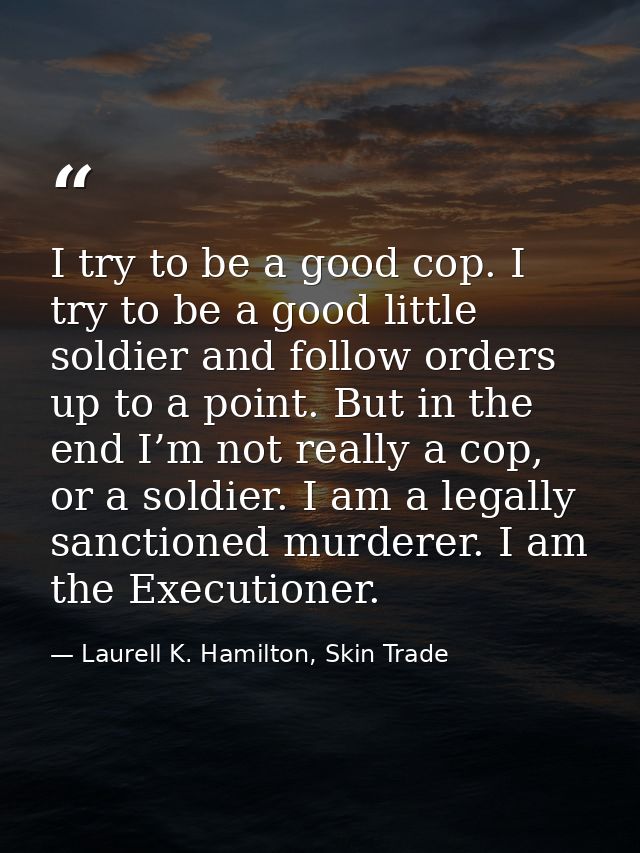 I try to be a good cop. I try to be a good little soldier and follow orders up to a point. But in the end I’m not really — Laurell K. Hamilton, Skin Trade