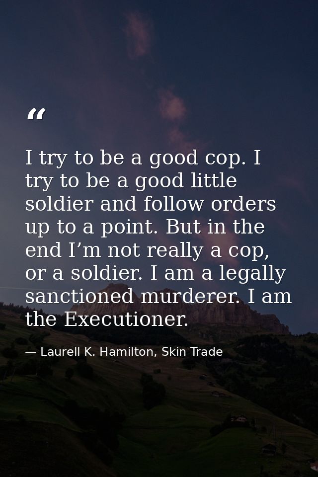 I try to be a good cop. I try to be a good little soldier and follow orders up to a point. But in the end I’m not really — Laurell K. Hamilton, Skin Trade