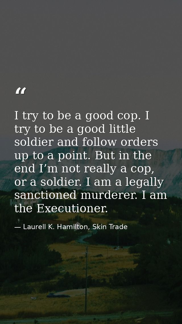 I try to be a good cop. I try to be a good little soldier and follow orders up to a point. But in the end I’m not really — Laurell K. Hamilton, Skin Trade