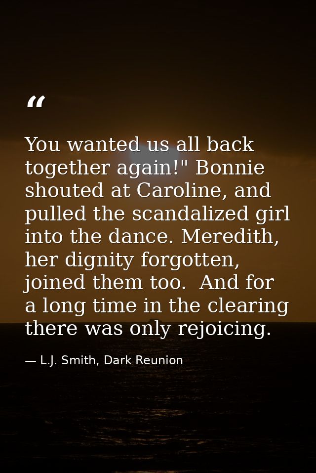 You wanted us all back together again!" Bonnie shouted at Caroline, and pulled the scandalized girl into the dance. Mere — L.J. Smith, Dark Reunion