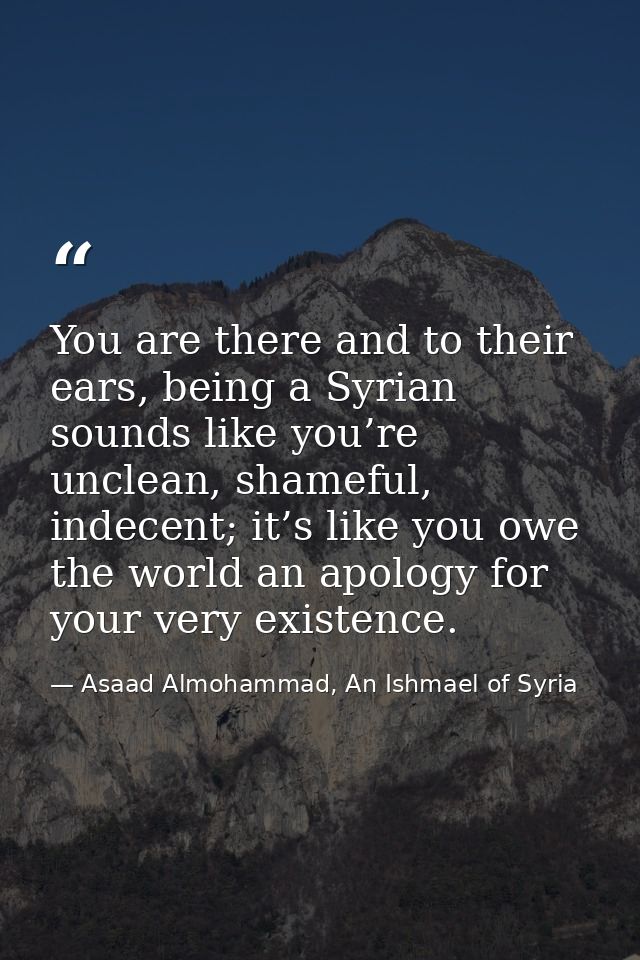 You are there and to their ears, being a Syrian sounds like you’re unclean, shameful, indecent; it’s like you owe the wo — Asaad Almohammad, An Ishmael of Syria