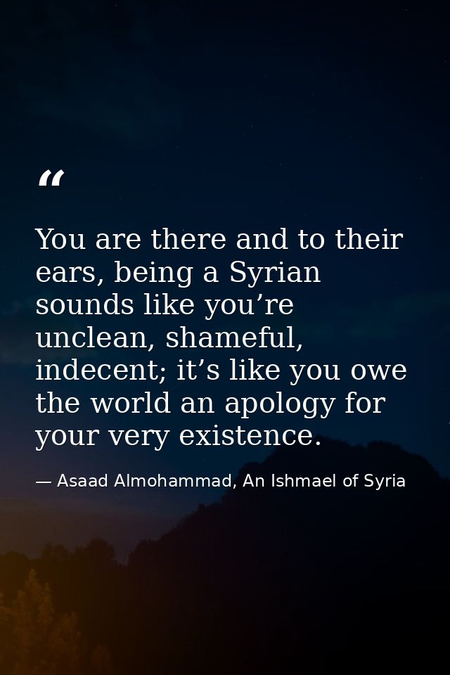 You are there and to their ears, being a Syrian sounds like you’re unclean, shameful, indecent; it’s like you owe the wo — Asaad Almohammad, An Ishmael of Syria