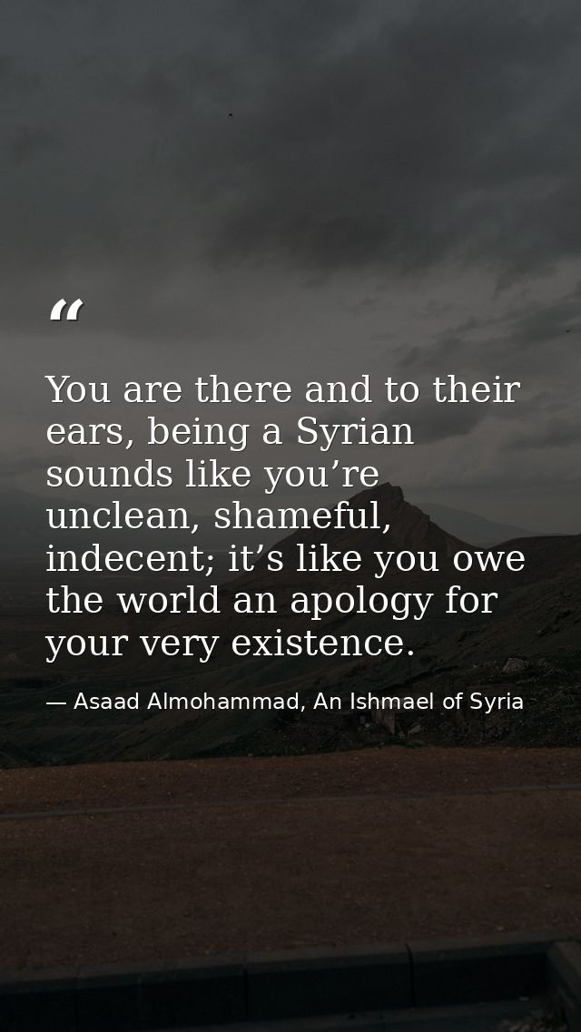 You are there and to their ears, being a Syrian sounds like you’re unclean, shameful, indecent; it’s like you owe the wo — Asaad Almohammad, An Ishmael of Syria