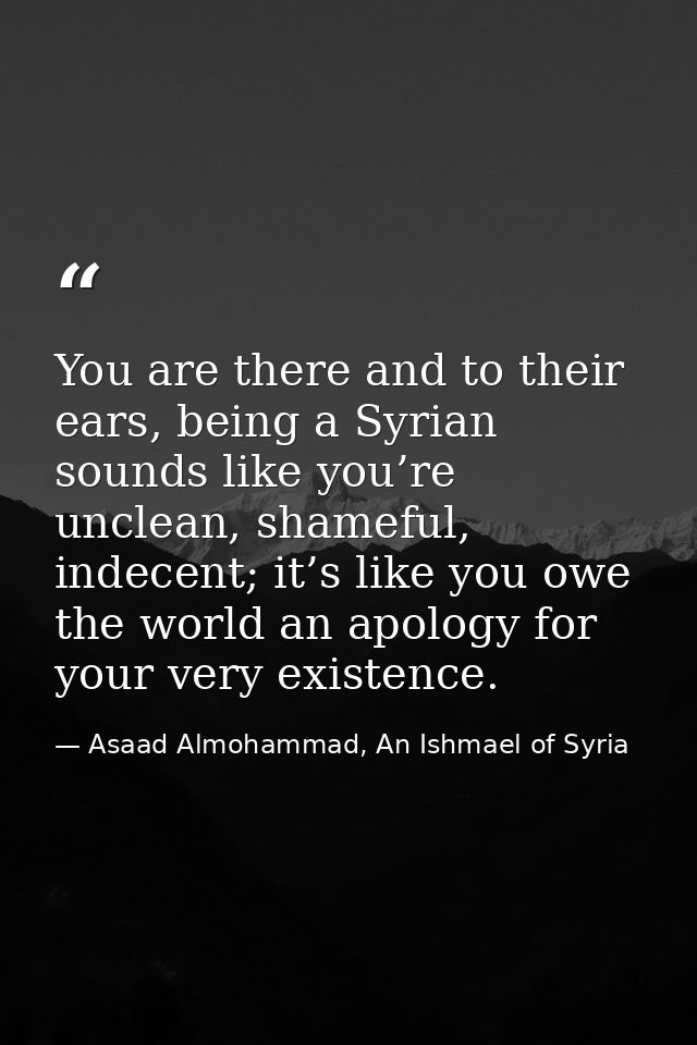 You are there and to their ears, being a Syrian sounds like you’re unclean, shameful, indecent; it’s like you owe the wo — Asaad Almohammad, An Ishmael of Syria