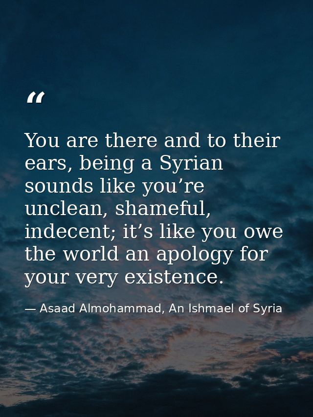 You are there and to their ears, being a Syrian sounds like you’re unclean, shameful, indecent; it’s like you owe the wo — Asaad Almohammad, An Ishmael of Syria