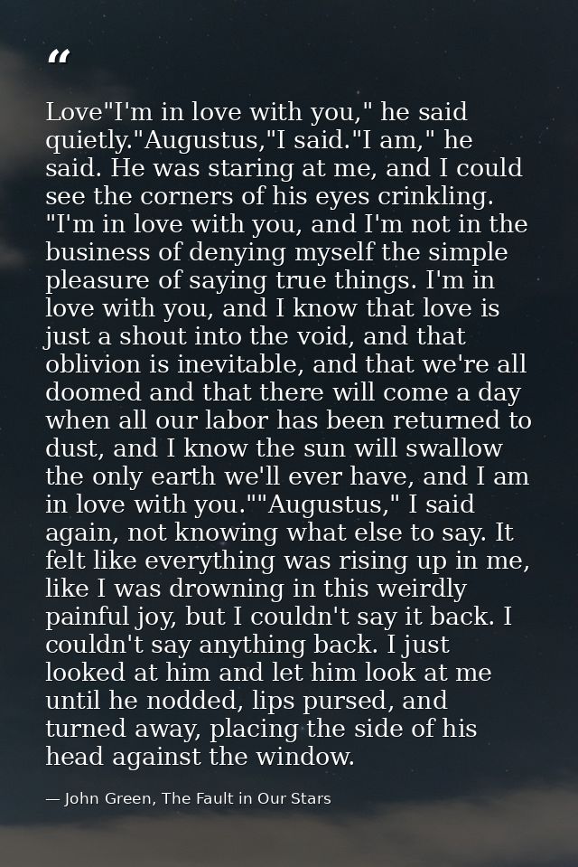 Love"I'm in love with you," he said quietly."Augustus,"I said."I am," he said. He was staring at me, and I could see the — John Green, The Fault in Our Stars