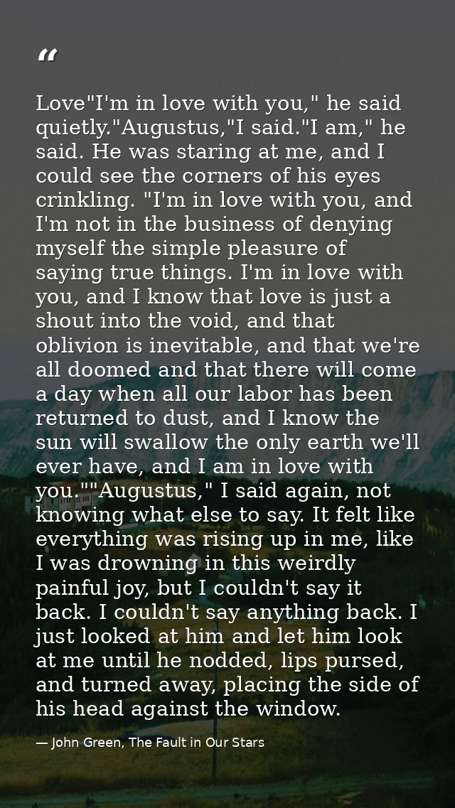Love"I'm in love with you," he said quietly."Augustus,"I said."I am," he said. He was staring at me, and I could see the — John Green, The Fault in Our Stars