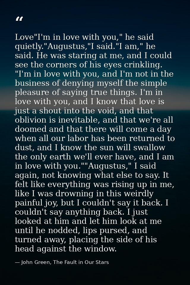 Love"I'm in love with you," he said quietly."Augustus,"I said."I am," he said. He was staring at me, and I could see the — John Green, The Fault in Our Stars