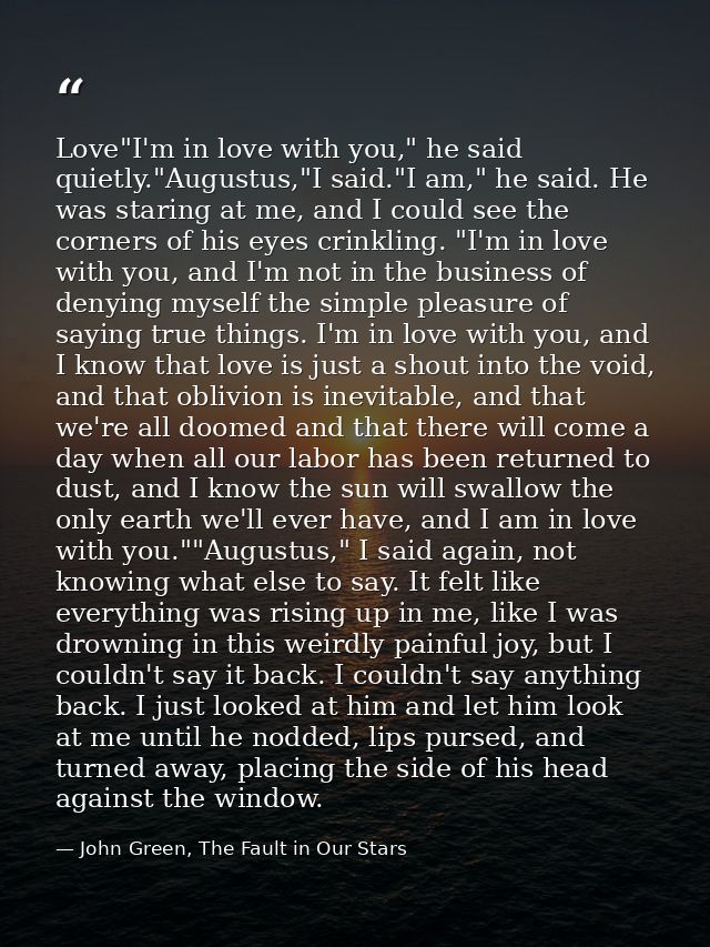 Love"I'm in love with you," he said quietly."Augustus,"I said."I am," he said. He was staring at me, and I could see the — John Green, The Fault in Our Stars