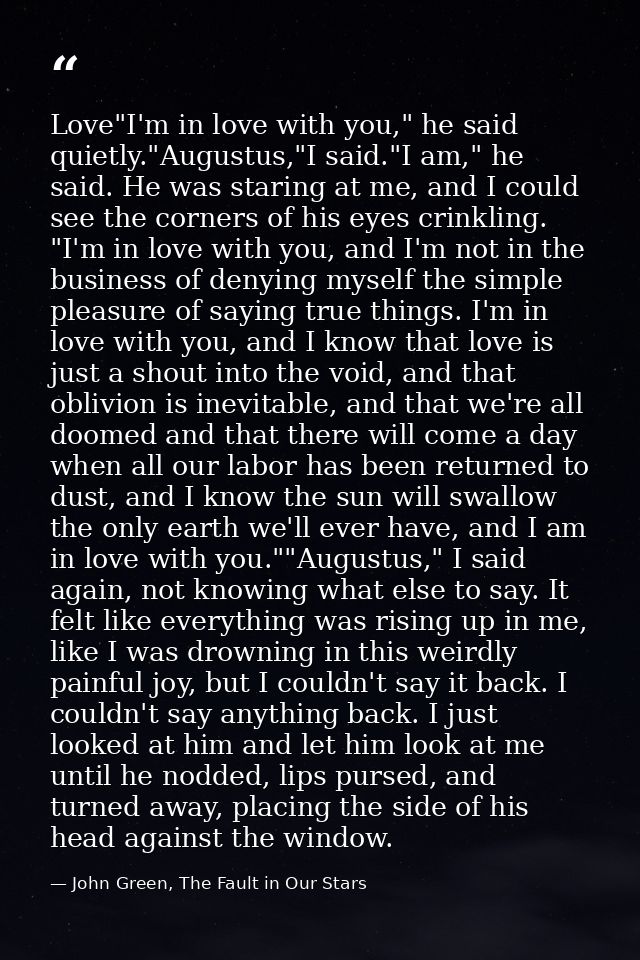 Love"I'm in love with you," he said quietly."Augustus,"I said."I am," he said. He was staring at me, and I could see the — John Green, The Fault in Our Stars