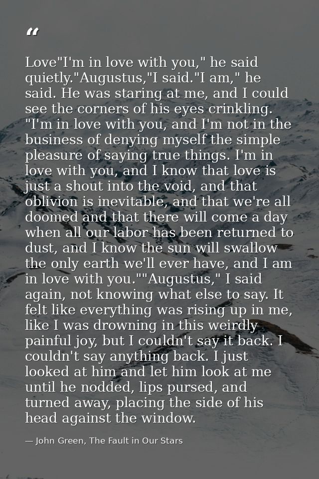 Love"I'm in love with you," he said quietly."Augustus,"I said."I am," he said. He was staring at me, and I could see the — John Green, The Fault in Our Stars