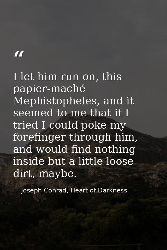 I let him run on, this papier-maché Mephistopheles, and it seemed to me that if I tried I could poke my forefinger throu — Joseph Conrad, Heart of Darkness