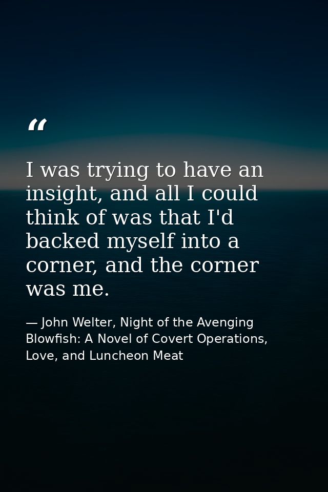 I was trying to have an insight, and all I could think of was that I'd backed myself into a corner, and the corner was m — John Welter, Night of the Avenging Blowfish: A Novel of Covert Operations, Love, and Luncheon Meat