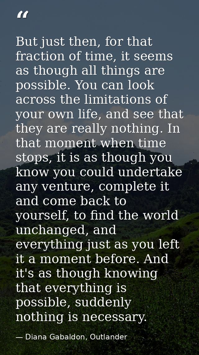 But just then, for that fraction of time, it seems as though all things are possible. You can look across the limitation — Diana Gabaldon, Outlander