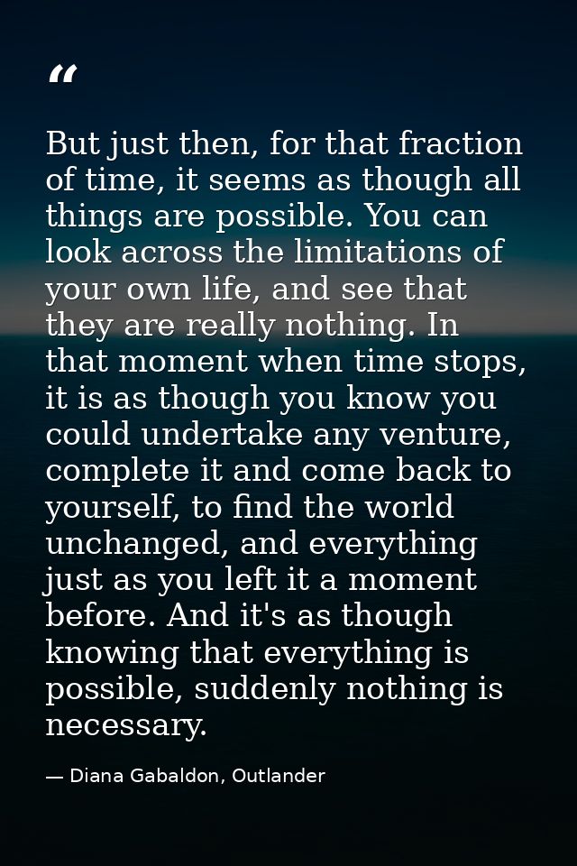 But just then, for that fraction of time, it seems as though all things are possible. You can look across the limitation — Diana Gabaldon, Outlander