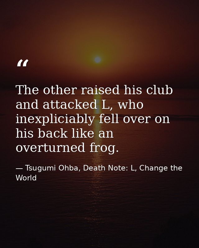 The other raised his club and attacked L, who inexpliciably fell over on his back like an overturned frog. — Tsugumi Ohba, Death Note: L, Change the World