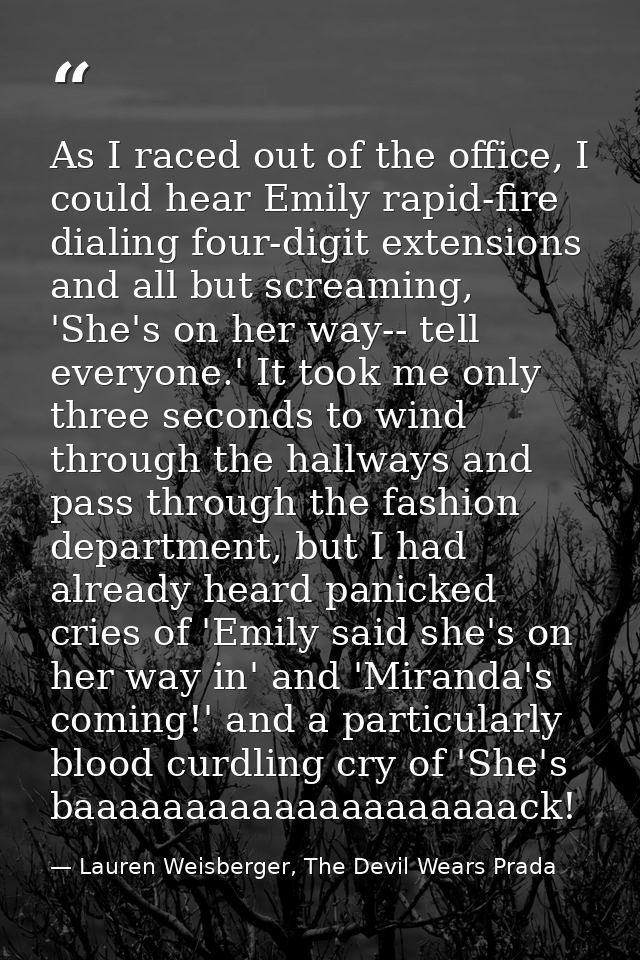 As I raced out of the office, I could hear Emily rapid-fire dialing four-digit extensions and all but screaming, 'She's  — Lauren Weisberger, The Devil Wears Prada